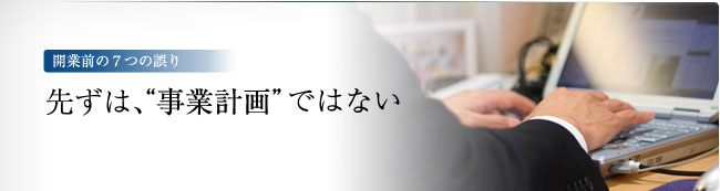 開業前の7つの誤り　－先ずは、“事業計画”ではない