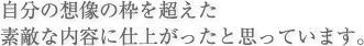 自分の想像の枠を超えた素敵な内容に仕上がったと思っています。