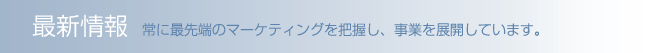 最新情報 常に最先端のマーケティングを把握し、事業を展開しています。