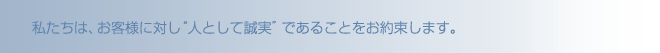 私たちは、お客様に対し“人として誠実”であることをお約束します。