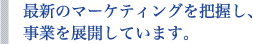 最新のマーケティングを把握し、事業を展開しています。