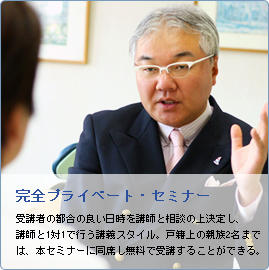 完全プライベート・セミナー 受講者の都合の良い日時を講師と相談の上決定し、講師と1対1で行う講義スタイル。戸籍上の親族2名までは、本セミナーに同席し無料で受講することができる。